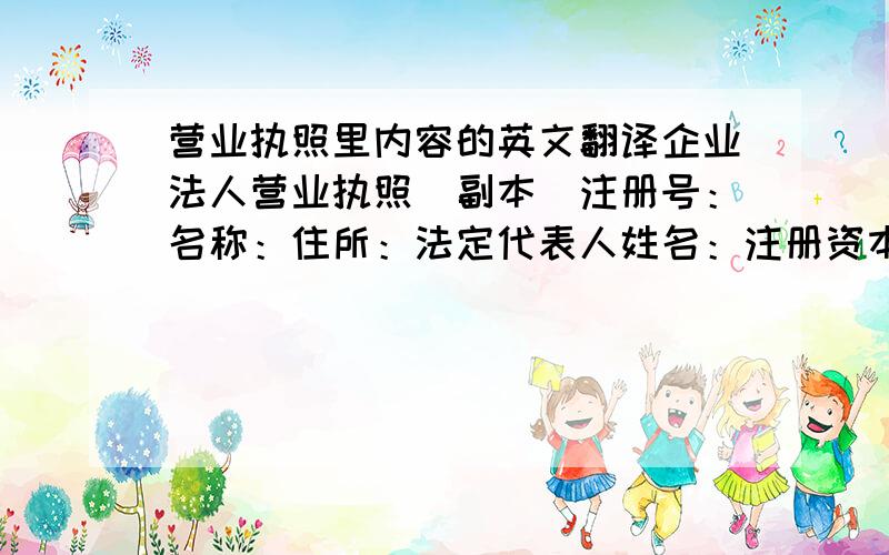 营业执照里内容的英文翻译企业法人营业执照（副本）注册号：名称：住所：法定代表人姓名：注册资本：实收资本：公司类型：有限责任公司经营范围：农机、农用车配件的组装和销售、