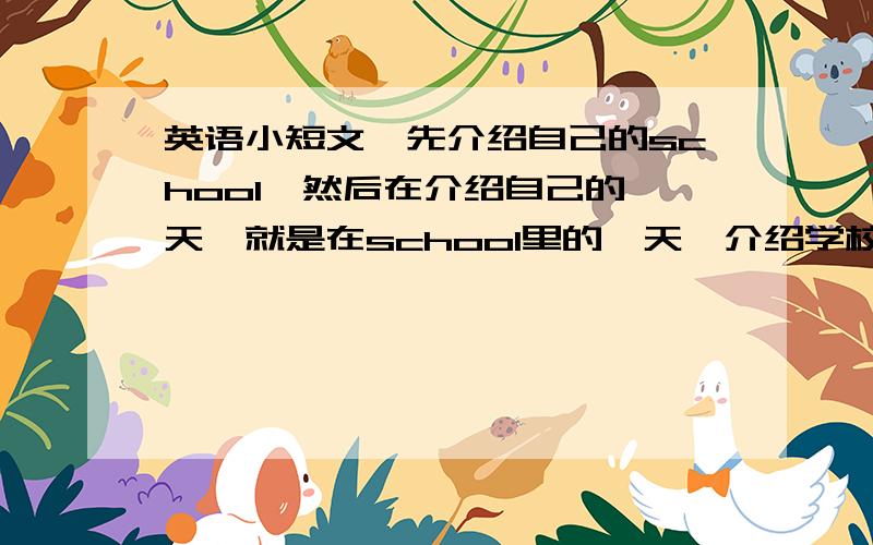 英语小短文,先介绍自己的school,然后在介绍自己的一天,就是在school里的一天,介绍学校也就是介绍computer room、music room、的教室第几层（用X表达就行了,我会自己修改）,然后介绍一天在school里