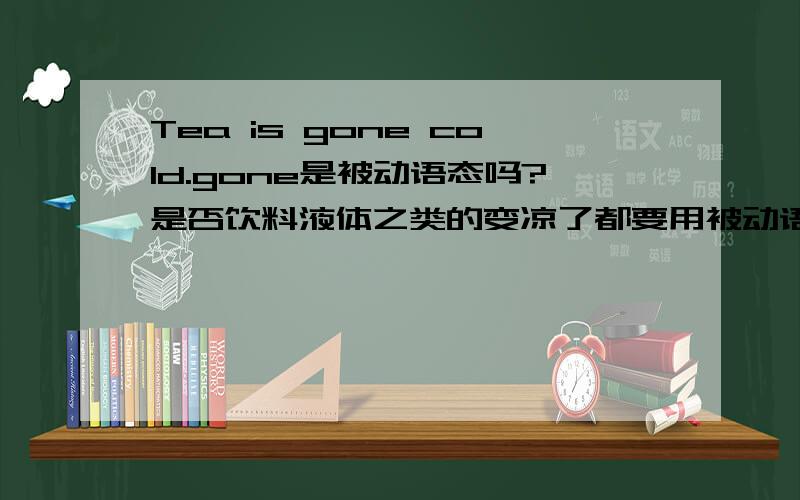 Tea is gone cold.gone是被动语态吗?是否饮料液体之类的变凉了都要用被动语态?