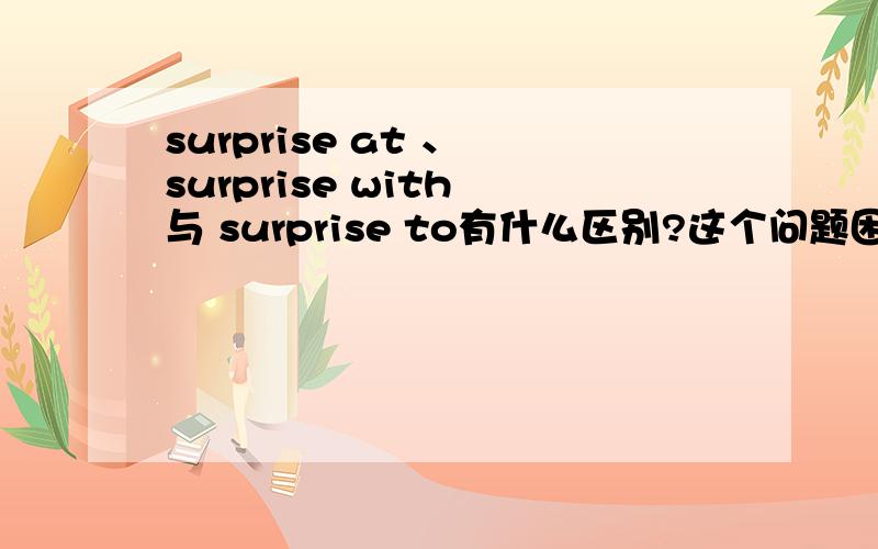 surprise at 、 surprise with 与 surprise to有什么区别?这个问题困扰了我挺久,surprise at 、 surprise with 与 surprise to有什么区别,还是它们可以互换?请详细准确地回答我好吗?