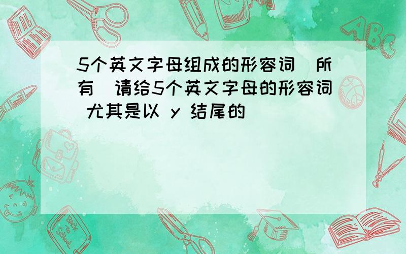 5个英文字母组成的形容词（所有）请给5个英文字母的形容词 尤其是以 y 结尾的