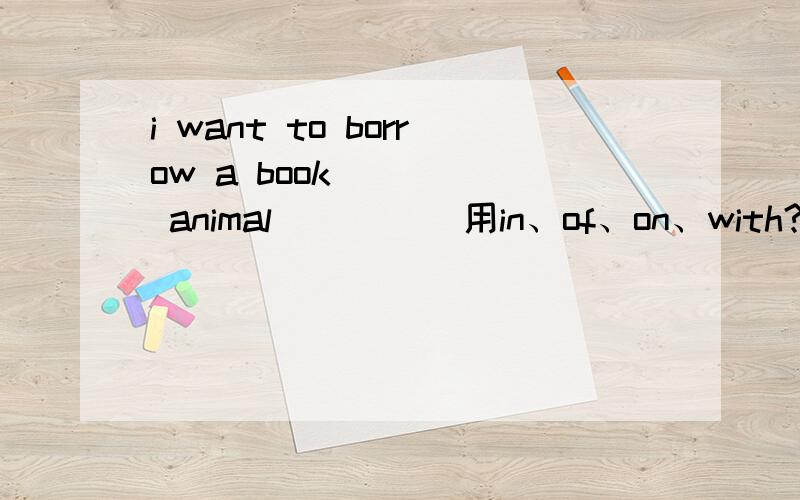 i want to borrow a book_____ animal          用in、of、on、with?i'll_____ you some chocolate. it's very nice         hold      have    get    sent    ?______the end of the party, he sang a beautiful song         at     in     until    onthe dog__