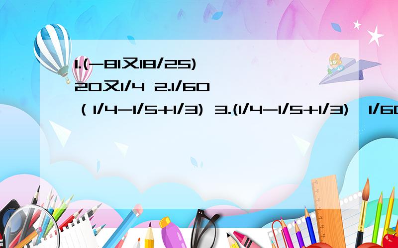 1.(-81又18/25)÷20又1/4 2.1/60÷（1/4-1/5+1/3) 3.(1/4-1/5+1/3)÷1/60 4.(-1/42)÷(1/6-3/14+2/3-2/7)5.[1又1/24-(3/8+1/6-3/4)×24]÷（-5） 6.|-5又1/2|×（1/3-1/2)×3/11÷（1-1/4)