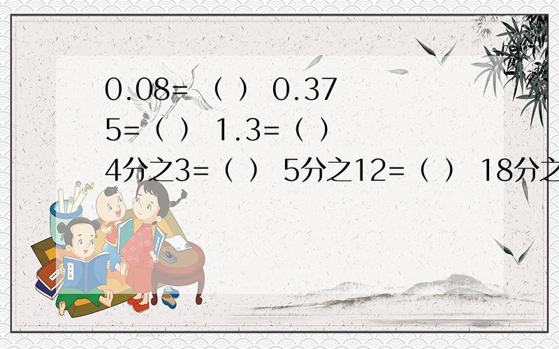 0.08= （ ） 0.375=（ ） 1.3=（ ） 4分之3=（ ） 5分之12=（ ） 18分之5约等于（ ）除不尽保留两位小数