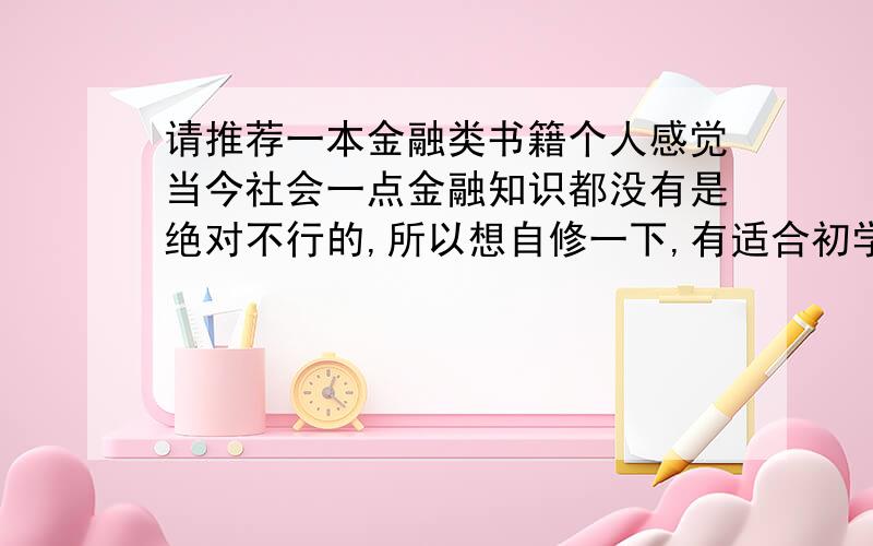 请推荐一本金融类书籍个人感觉当今社会一点金融知识都没有是绝对不行的,所以想自修一下,有适合初学者,并且非常非常好金融类的书籍麻烦各位给介绍一本.