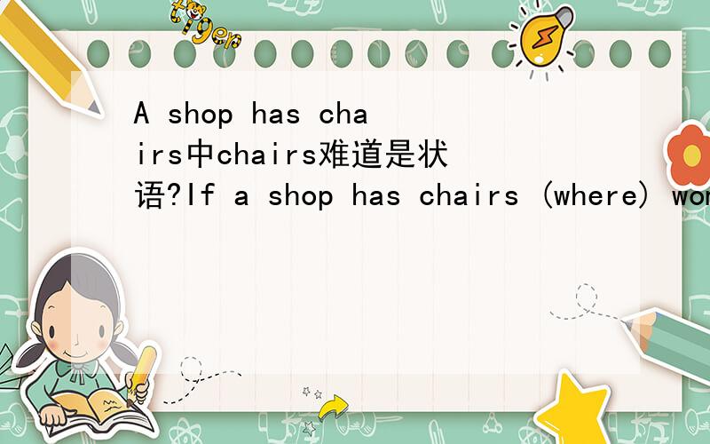 A shop has chairs中chairs难道是状语?If a shop has chairs (where) women can park their men,women will spend more time in the shop.语法书说先行词chairs做状语的时候用关系副词where,这里的chair不是宾语?