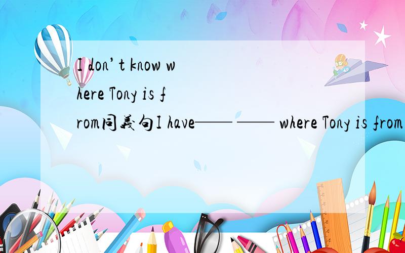 I don’t know where Tony is from同义句I have—— —— where Tony is from.中间改