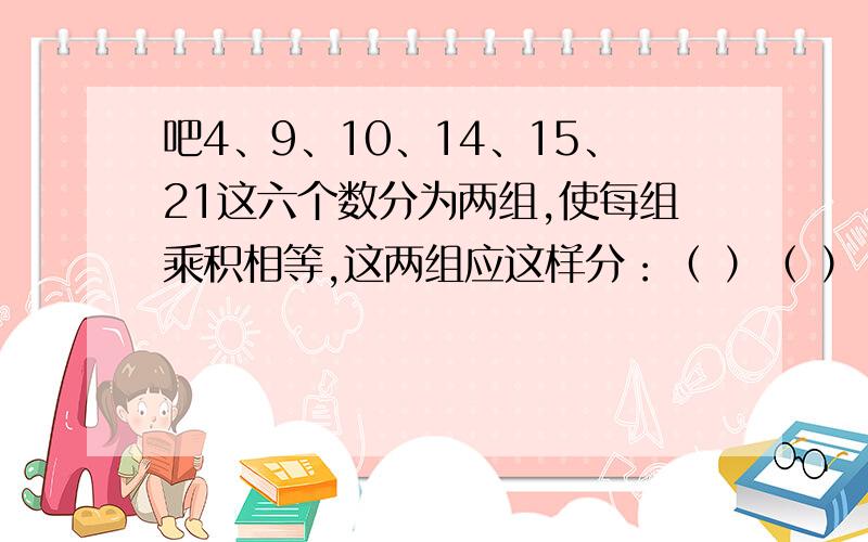 吧4、9、10、14、15、21这六个数分为两组,使每组乘积相等,这两组应这样分：（ ）（ ）