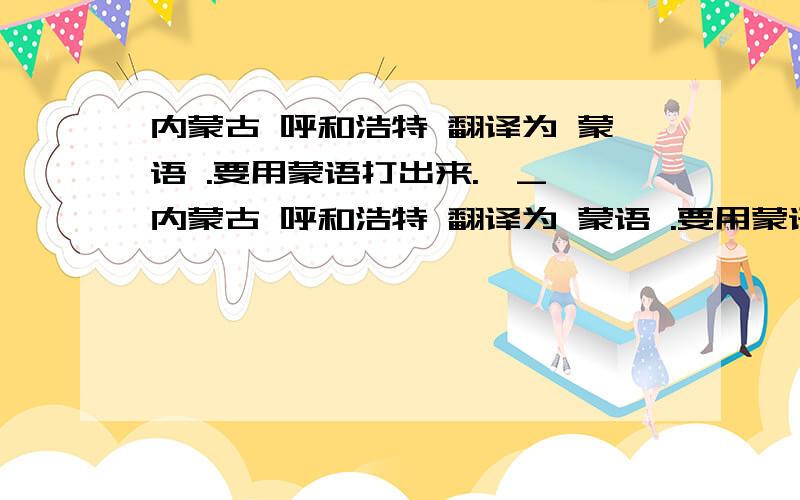 内蒙古 呼和浩特 翻译为 蒙语 .要用蒙语打出来.^_^内蒙古 呼和浩特 翻译为 蒙语 .要用蒙语打出来.分开来 写能不能用么蒙语 打出来.给我看看.谢谢了.