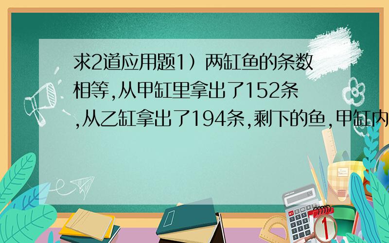 求2道应用题1）两缸鱼的条数相等,从甲缸里拿出了152条,从乙缸拿出了194条,剩下的鱼,甲缸内的条数是乙缸的3倍,原来两缸鱼各有多少条?2）学校买3只篮球和5只足球共付164.90元,已知1只篮球和2