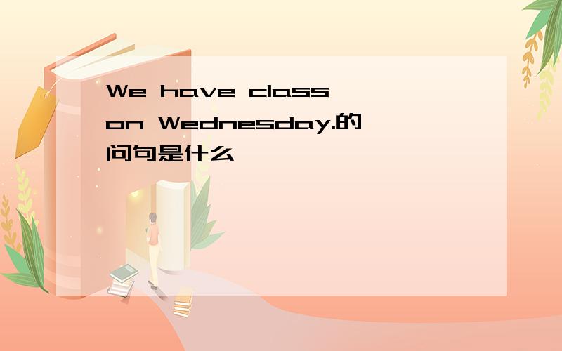 We have class on Wednesday.的问句是什么