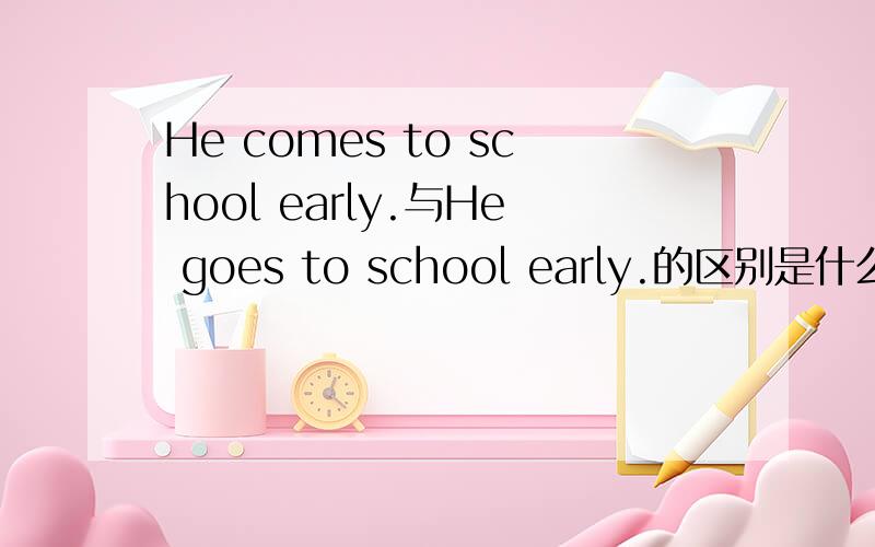 He comes to school early.与He goes to school early.的区别是什么.