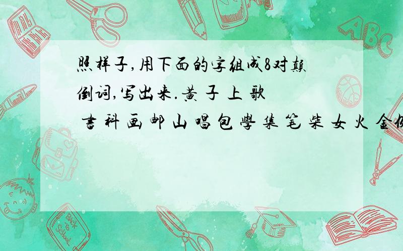 照样子,用下面的字组成8对颠倒词,写出来.黄 子 上 歌 书 科 画 邮 山 唱 包 学 集 笔 柴 女 火 金例;火柴---柴火(黄 )---( ) (书 )----( ) (子 )----( )(科 )---( ) (上 )----( ) (画 )----( )(歌 )---( ) (邮 )----(