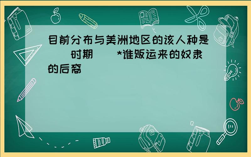 目前分布与美洲地区的该人种是（）时期（）*谁贩运来的奴隶的后裔