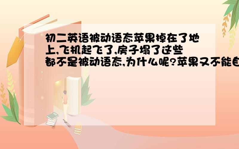 初二英语被动语态苹果掉在了地上,飞机起飞了,房子塌了这些都不是被动语态,为什么呢?苹果又不能自己掉,飞机又不能自己起飞,房子也不能自己塌啊?