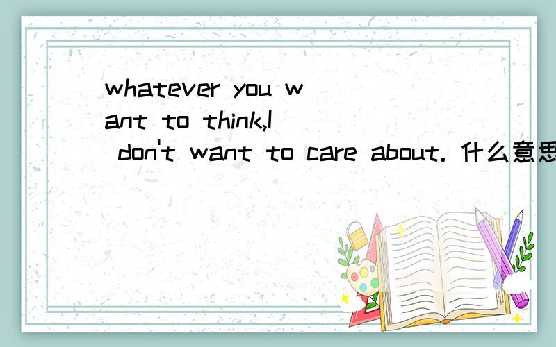 whatever you want to think,I don't want to care about. 什么意思?