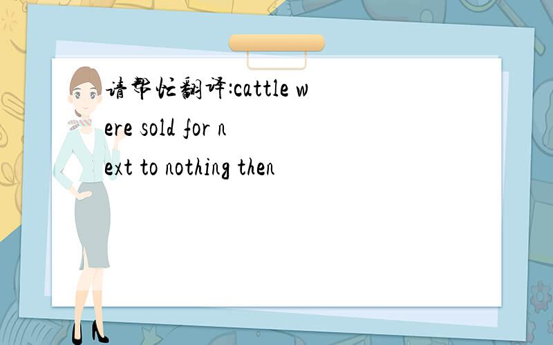 请帮忙翻译:cattle were sold for next to nothing then