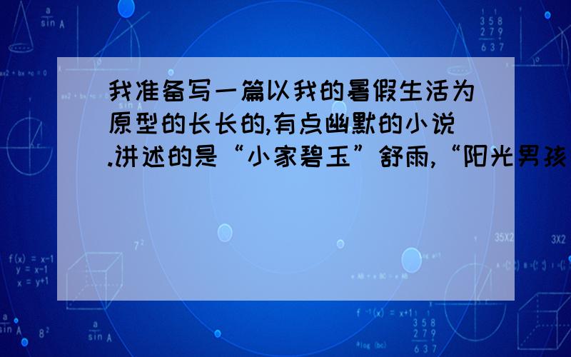 我准备写一篇以我的暑假生活为原型的长长的,有点幽默的小说.讲述的是“小家碧玉”舒雨,“阳光男孩”肖扬和“玉面公子”秦一飞三个人之间发生的故事.急需一个合适的文章题目,