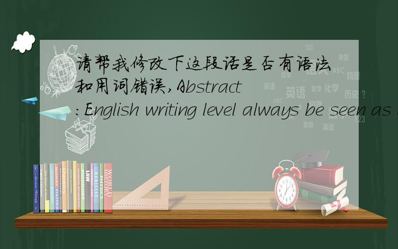 请帮我修改下这段话是否有语法和用词错误,Abstract:English writing level always be seen as an essential standard of reflecting and measuring a student’s capacity for linguistic performance synthetically,so in China writing is that t