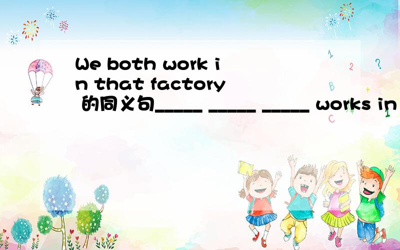 We both work in that factory 的同义句_____ _____ _____ works in that factory.