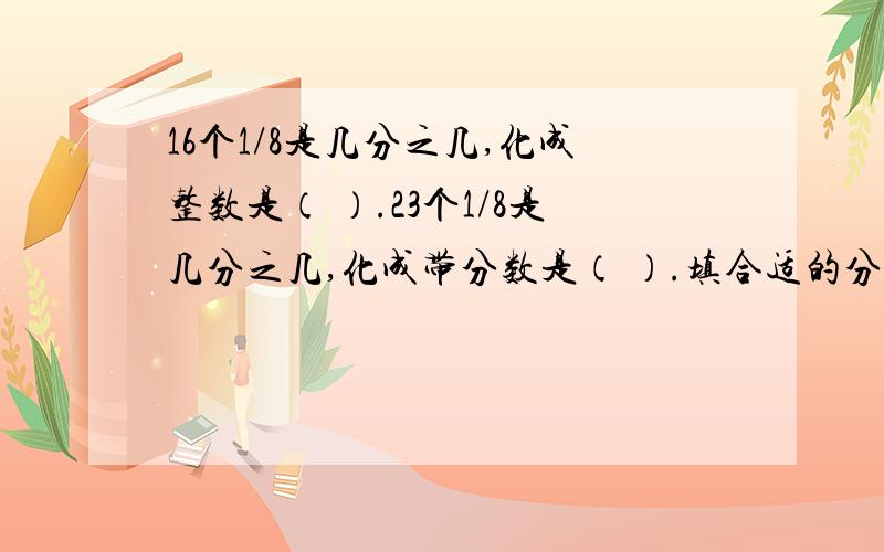 16个1/8是几分之几,化成整数是（ ）.23个1/8是几分之几,化成带分数是（ ）.填合适的分数：360克=（ ）千克 25秒=（ ）分 25厘米=（ ）米 鸡的只数是鹅的5/6,这里吧（ ）看作单位1平均分成（ ）