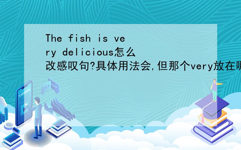 The fish is very delicious怎么改感叹句?具体用法会,但那个very放在哪里啊?
