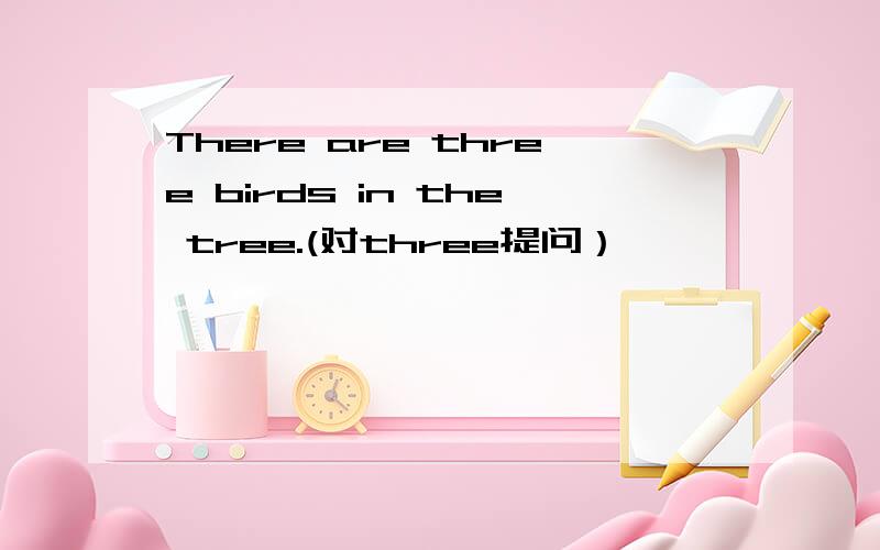 There are three birds in the tree.(对three提问） ———— ———— ———— are there in the tree?