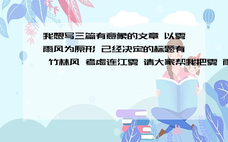 我想写三篇有意象的文章 以雾雨风为原形 已经决定的标题有 竹林风 考虑连江雾 请大家帮我把雾 雨的题目改改 或者有更好的建议!