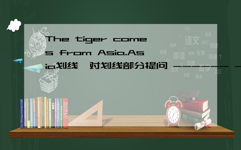The tiger comes from Asia.Asia划线,对划线部分提问 ------ ------ the tiger—— ——