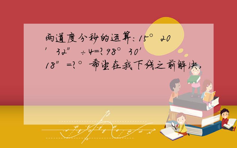 两道度分秒的运算：15°20′32″÷4=?98°30′18″=?°希望在我下线之前解决,