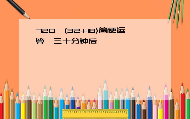 720÷(32+18)简便运算,三十分钟后