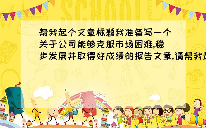 帮我起个文章标题我准备写一个关于公司能够克服市场困难,稳步发展并取得好成绩的报告文章,请帮我起个名字,最好是8个字的,很急,万分感谢也不一定必须是8个字,谢谢.