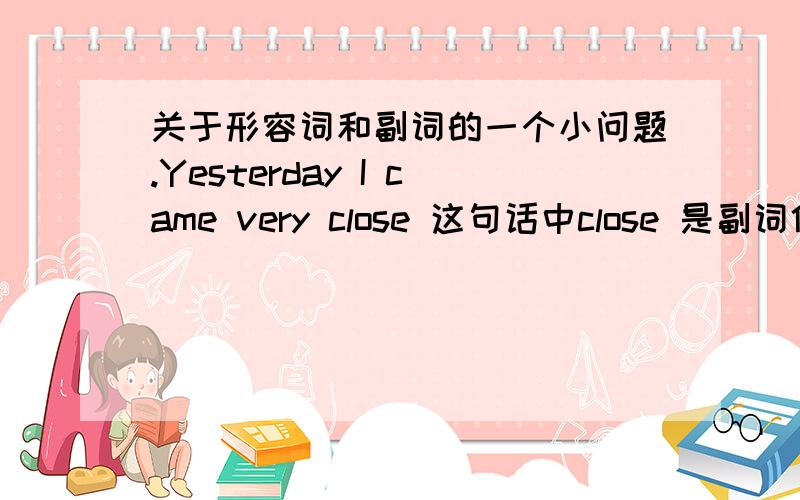 关于形容词和副词的一个小问题.Yesterday I came very close 这句话中close 是副词修饰came.那very是形容词怎么能修饰副词 close呢.