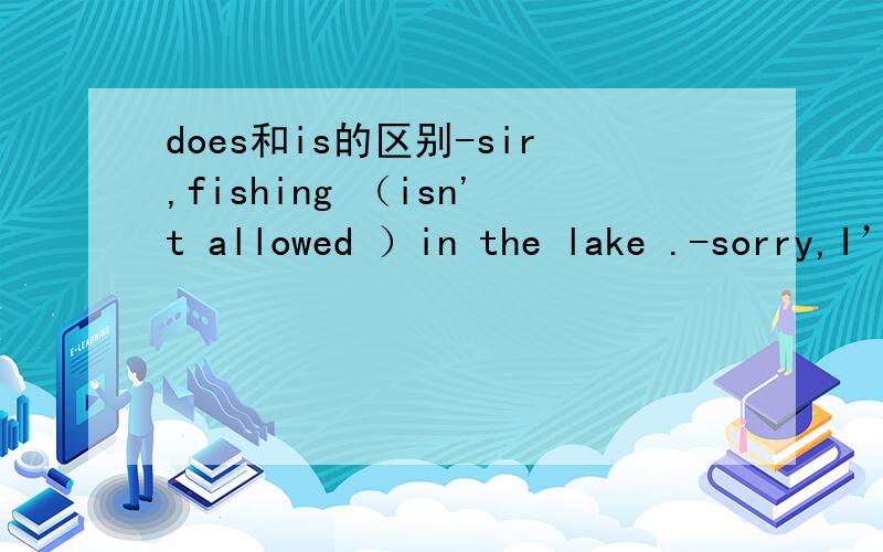 does和is的区别-sir,fishing （isn't allowed ）in the lake .-sorry,I’ll leave here at once为什么是（isn't allowed ）不是dosen't allowed