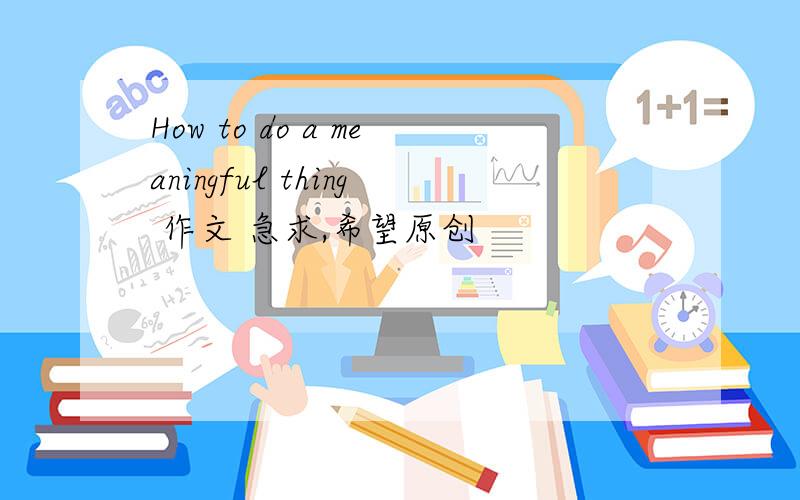 How to do a meaningful thing 作文 急求,希望原创