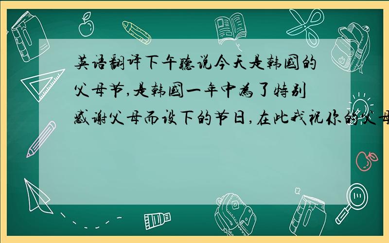 英语翻译下午听说今天是韩国的父母节,是韩国一年中为了特别感谢父母而设下的节日,在此我祝你的父母节日快乐,工作顺利,身体健康.同时也祝大家的父母节日快乐~（这句就不要翻译了） 对