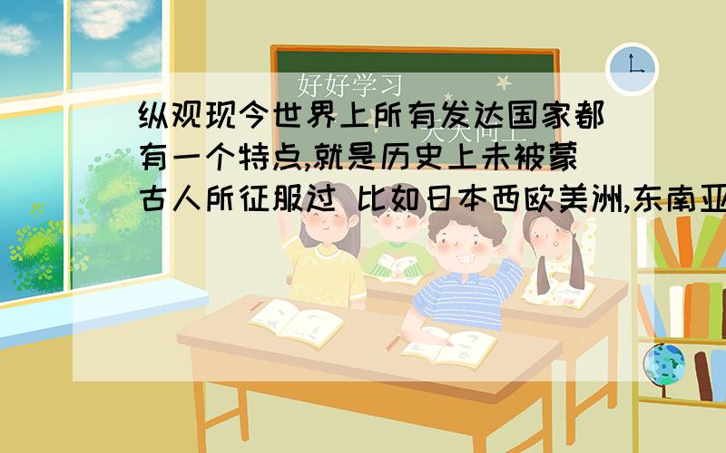 纵观现今世界上所有发达国家都有一个特点,就是历史上未被蒙古人所征服过 比如日本西欧美洲,东南亚而历史上沦陷于蒙古的,无一不是落后国家,比如俄国,比如阿富汗,比如印度,比如中国（