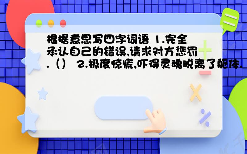 根据意思写四字词语 1.完全承认自己的错误,请求对方惩罚.（） 2.极度惊慌,吓得灵魂脱离了躯体.（根据意思写四字词语1.完全承认自己的错误,请求对方惩罚.（）2.极度惊慌,吓得灵魂脱离了