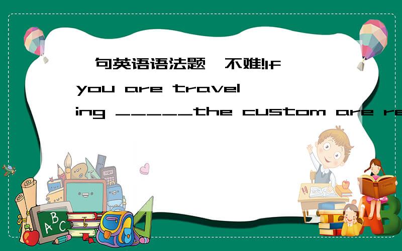 一句英语语法题,不难!If you are traveling _____the custom are really foreign to your own,please do as the Romans do.A in which B where为什么选B不选A?平时做题怎样分清这2个词?一直搞不懂!