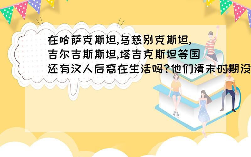 在哈萨克斯坦,乌慈别克斯坦,吉尔吉斯斯坦,塔吉克斯坦等国还有汉人后裔在生活吗?他们清末时期没被杀死或迁涉回来吗?