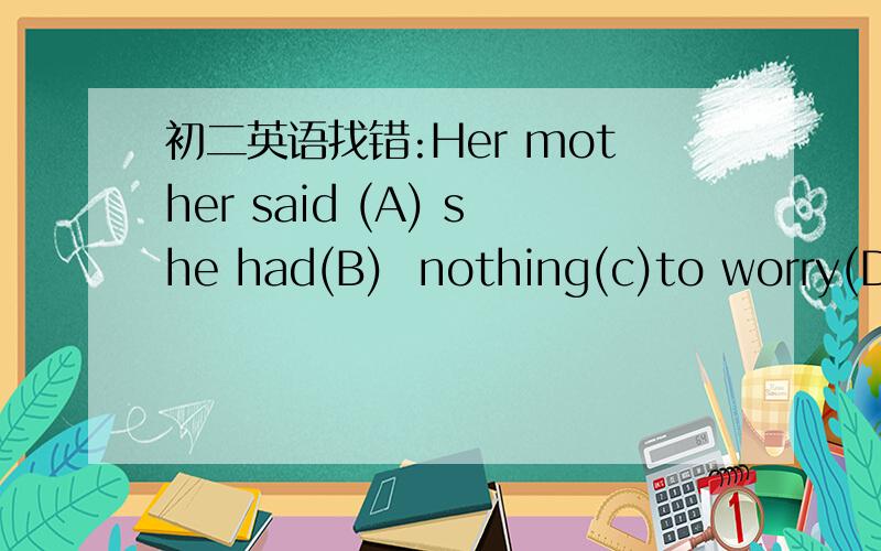 初二英语找错:Her mother said (A) she had(B)  nothing(c)to worry(D)