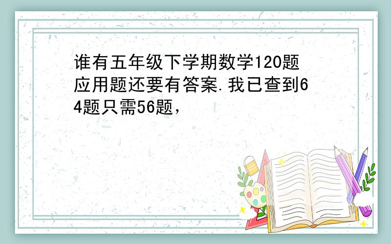 谁有五年级下学期数学120题应用题还要有答案.我已查到64题只需56题，