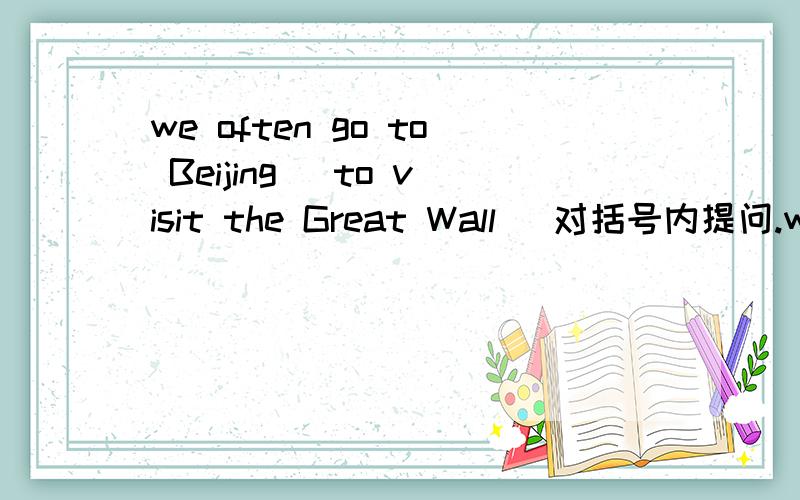 we often go to Beijing( to visit the Great Wall) 对括号内提问.we often go to Beijing( to visit the Great Wall) 对括号内提问.,___ ___you　often　＿　＿　Beijing?