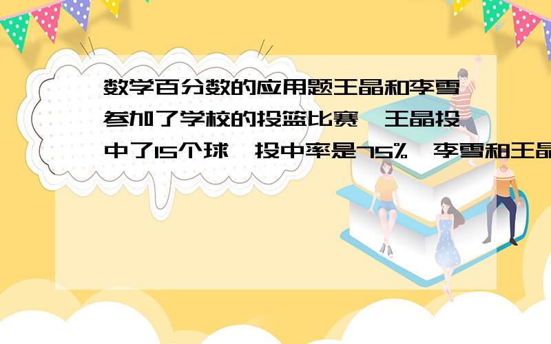 数学百分数的应用题王晶和李雪参加了学校的投篮比赛,王晶投中了15个球,投中率是75%,李雪和王晶投的球总个数一样,但李雪的投中率是65%,李雪投中了几个球?要把算式列出来,并讲解问什么这