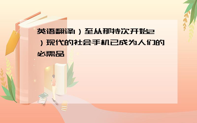 英语翻译1）至从那持次开始2）现代的社会手机已成为人们的必需品