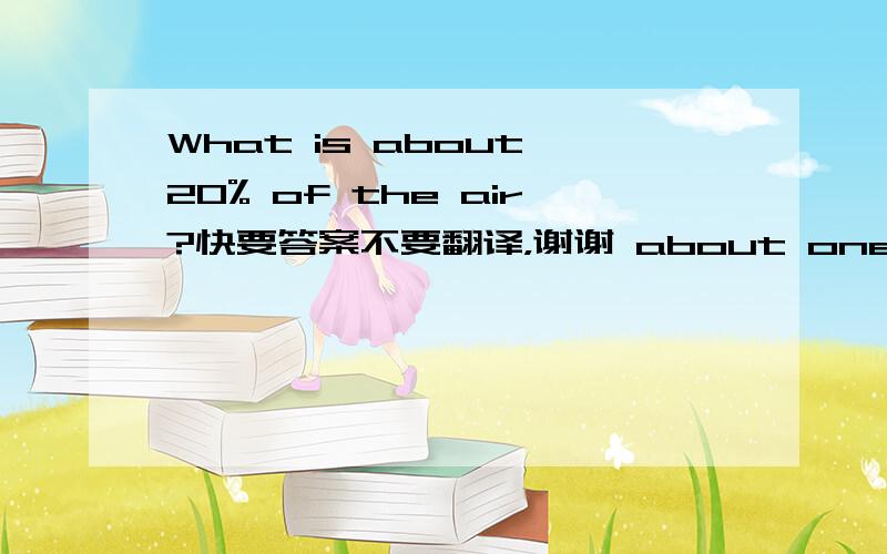 What is about 20% of the air?快要答案不要翻译，谢谢 about one fifth of the air is oxygen about four fifths of the air is nitrogen. 两句话帮忙也翻译一下吧，谢谢