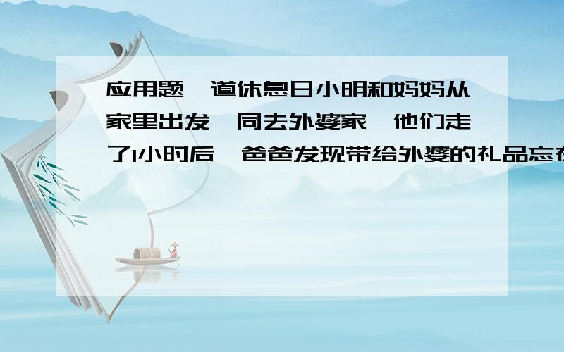 应用题一道休息日小明和妈妈从家里出发一同去外婆家,他们走了1小时后,爸爸发现带给外婆的礼品忘在家里,便立刻带上礼品以每小时6千米的速度去追,如果小明和妈妈每小时行2千米,他们从