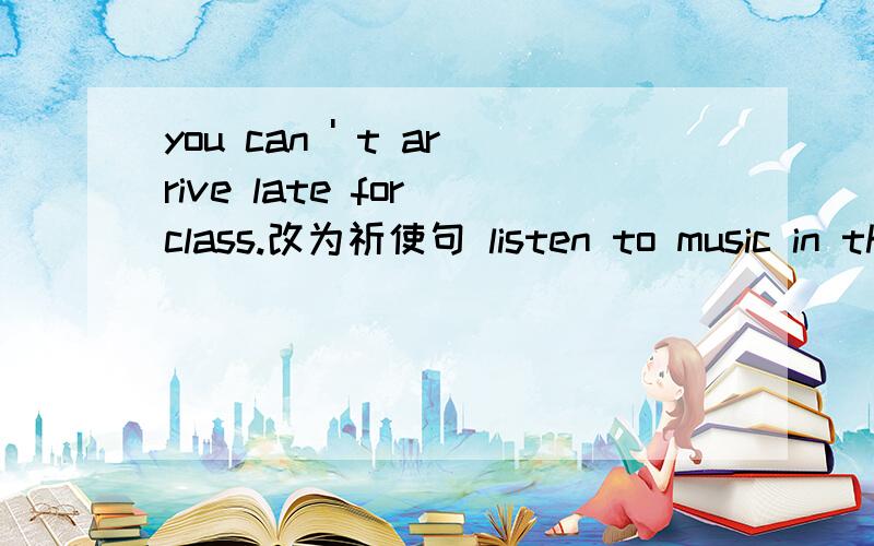 you can ' t arrive late for class.改为祈使句 listen to music in the classroom.改为否定句
