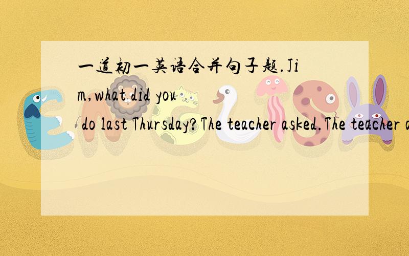 一道初一英语合并句子题.Jim,what did you do last Thursday?The teacher asked.The teacher asked Jim () () () last Thursday.将两句合为一句