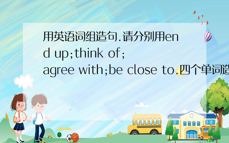 用英语词组造句.请分别用end up;think of;agree with;be close to.四个单词造句.